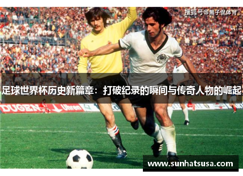 足球世界杯历史新篇章：打破纪录的瞬间与传奇人物的崛起